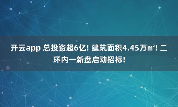 开云app 总投资超6亿! 建筑面积4.45万㎡! 二环内一新盘启动招标!