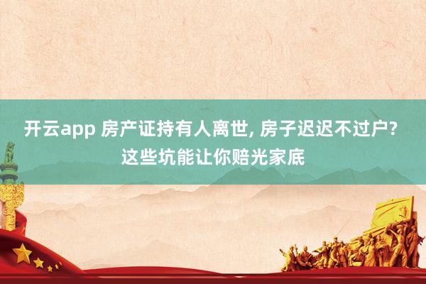 开云app 房产证持有人离世, 房子迟迟不过户? 这些坑能让你赔光家底