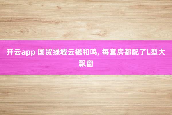 开云app 国贸绿城云樾和鸣, 每套房都配了L型大飘窗