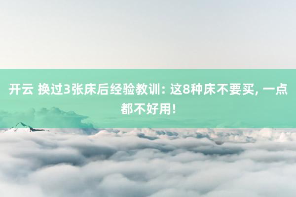 开云 换过3张床后经验教训: 这8种床不要买, 一点都不好用!