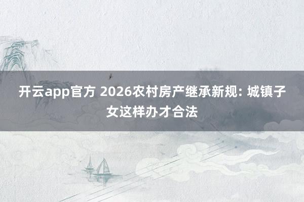 开云app官方 2026农村房产继承新规: 城镇子女这样办才合法