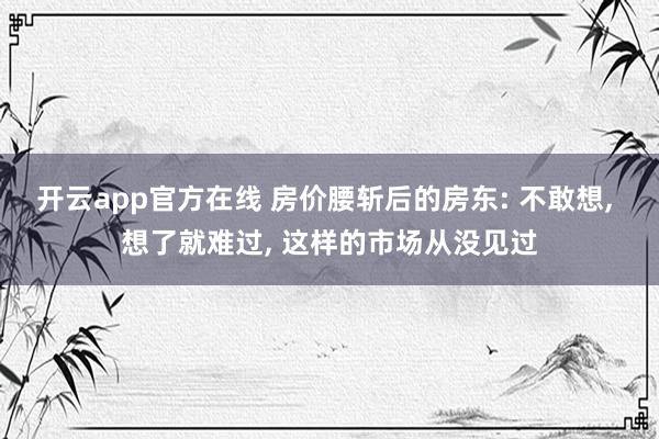 开云app官方在线 房价腰斩后的房东: 不敢想, 想了就难过, 这样的市场从没见过