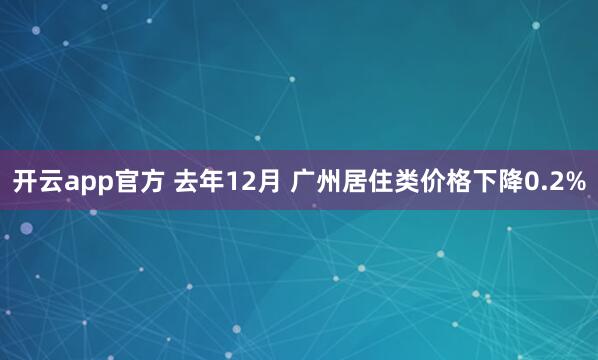 开云app官方 去年12月 广州居住类价格下降0.2%