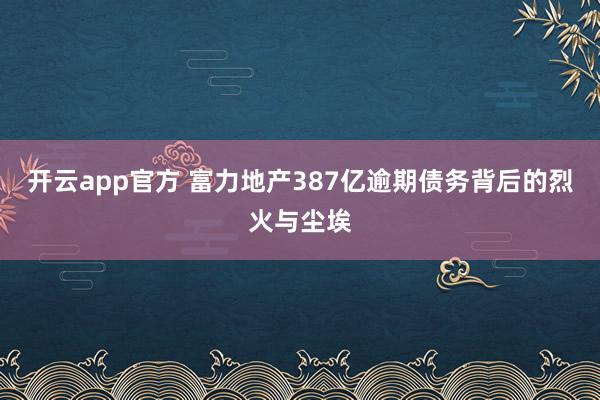 开云app官方 富力地产387亿逾期债务背后的烈火与尘埃