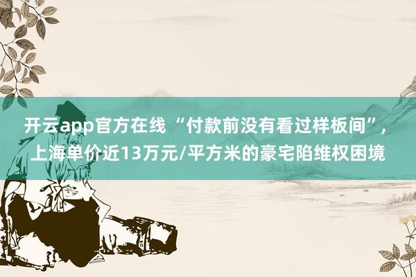 开云app官方在线 “付款前没有看过样板间”, 上海单价近13万元/平方米的豪宅陷维权困境