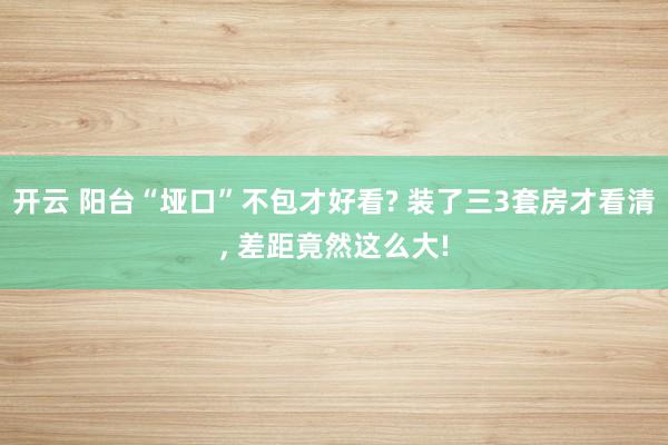 开云 阳台“垭口”不包才好看? 装了三3套房才看清, 差距竟然这么大!