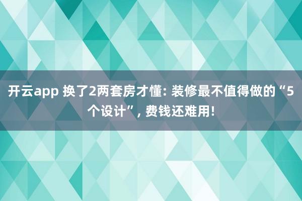 开云app 换了2两套房才懂: 装修最不值得做的“5个设计”, 费钱还难用!