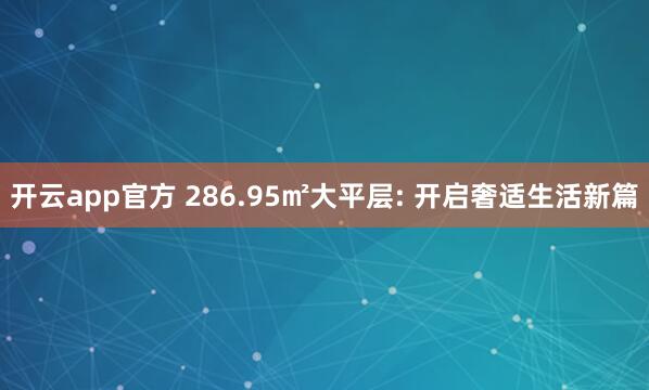 开云app官方 286.95㎡大平层: 开启奢适生活新篇