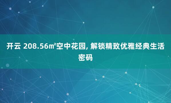开云 208.56㎡空中花园, 解锁精致优雅经典生活密码