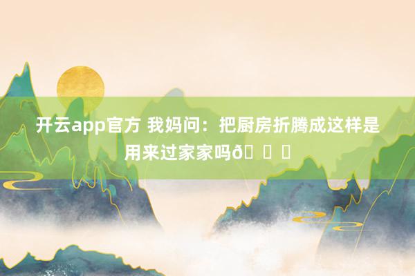 开云app官方 我妈问：把厨房折腾成这样是用来过家家吗😂