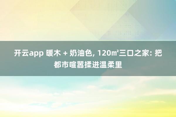 开云app 暖木 + 奶油色, 120㎡三口之家: 把都市喧嚣揉进温柔里