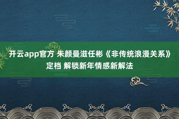 开云app官方 朱颜曼滋任彬《非传统浪漫关系》定档 解锁新年情感新解法