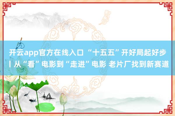 开云app官方在线入口 “十五五”开好局起好步丨从“看”电影到“走进”电影 老片厂找到新赛道