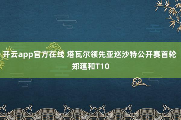 开云app官方在线 塔瓦尔领先亚巡沙特公开赛首轮 郑蕴和T10