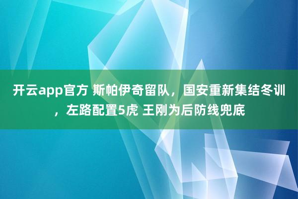 开云app官方 斯帕伊奇留队，国安重新集结冬训，左路配置5虎 王刚为后防线兜底