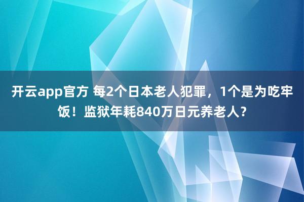 开云app官方 每2个日本老人犯罪，1个是为吃牢饭！监狱年耗840万日元养老人？