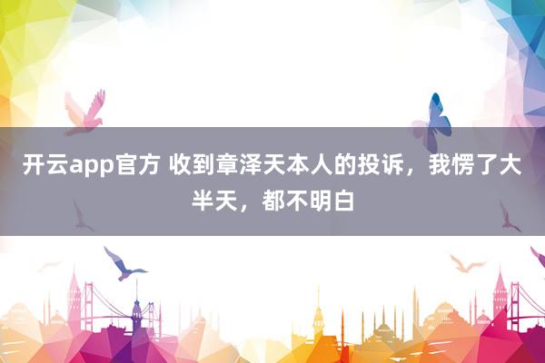 开云app官方 收到章泽天本人的投诉,我愣了大半天,都不明白