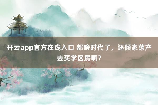 开云app官方在线入口 都啥时代了，还倾家荡产去买学区房啊？