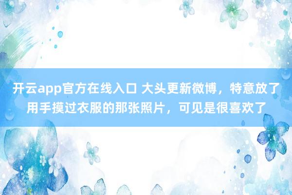 开云app官方在线入口 大头更新微博,特意放了用手摸过衣服的那张照片,可见是很喜欢了
