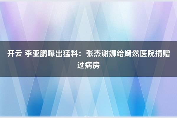 开云 李亚鹏曝出猛料：张杰谢娜给嫣然医院捐赠过病房