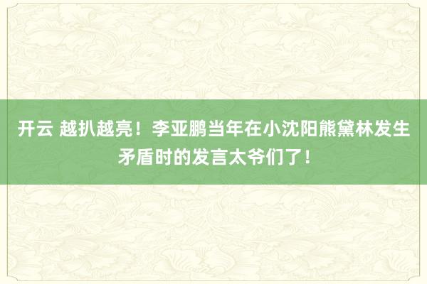 开云 越扒越亮！李亚鹏当年在小沈阳熊黛林发生矛盾时的发言太爷们了！