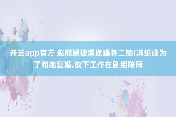 开云app官方 赵丽颖被港媒曝怀二胎!冯绍峰为了和她复婚,放下工作在剧组陪同
