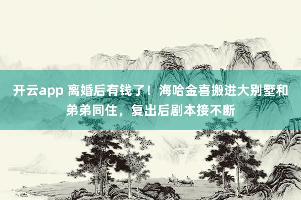 开云app 离婚后有钱了！海哈金喜搬进大别墅和弟弟同住，复出后剧本接不断