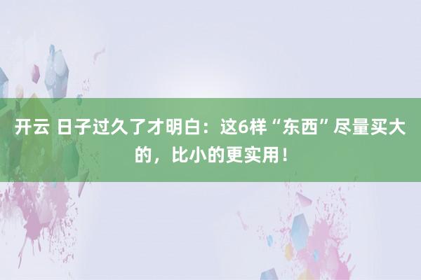 开云 日子过久了才明白：这6样“东西”尽量买大的，比小的更实用！