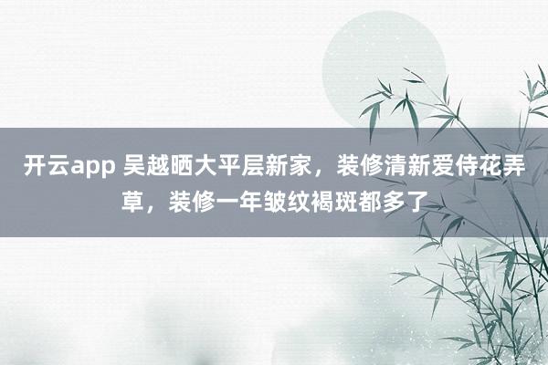 开云app 吴越晒大平层新家，装修清新爱侍花弄草，装修一年皱纹褐斑都多了