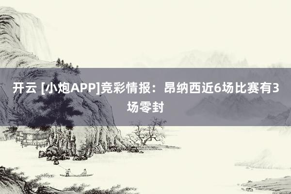 开云 [小炮APP]竞彩情报：昂纳西近6场比赛有3场零封