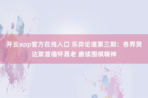 开云app官方在线入口 乐弈论道第三期：各界贤达聚首缅怀聂老 赓续围棋精神