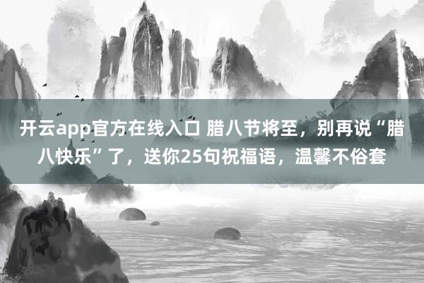 开云app官方在线入口 腊八节将至,别再说“腊八快乐”了,送你25句祝福语,温馨不俗套