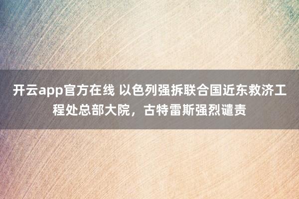 开云app官方在线 以色列强拆联合国近东救济工程处总部大院，古特雷斯强烈谴责