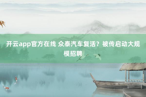 开云app官方在线 众泰汽车复活？被传启动大规模招聘