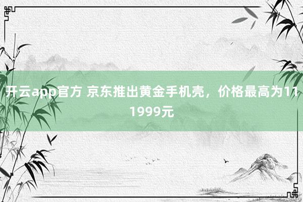开云app官方 京东推出黄金手机壳，价格最高为111999元