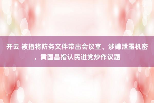 开云 被指将防务文件带出会议室、涉嫌泄露机密，黄国昌指认民进党炒作议题