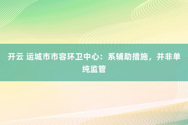 开云 运城市市容环卫中心:系辅助措施,并非单纯监管