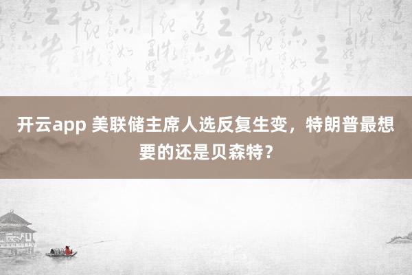 开云app 美联储主席人选反复生变，特朗普最想要的还是贝森特？