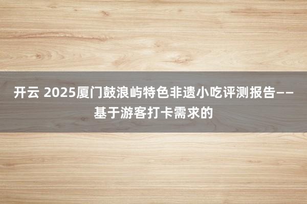 开云 2025厦门鼓浪屿特色非遗小吃评测报告——基于游客打卡需求的