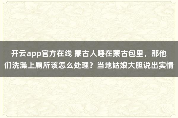 开云app官方在线 蒙古人睡在蒙古包里,那他们洗澡上厕所该怎么处理?当地姑娘大胆说出实情
