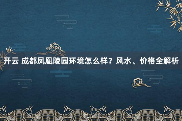 开云 成都凤凰陵园环境怎么样？风水、价格全解析