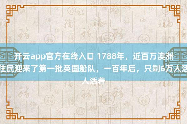 开云app官方在线入口 1788年，近百万澳洲原住民迎来了第一批英国船队，一百年后，只剩6万人活着