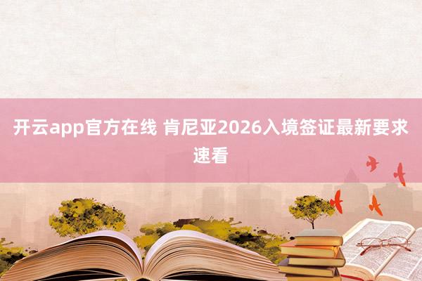 开云app官方在线 肯尼亚2026入境签证最新要求速看