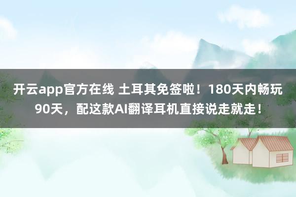开云app官方在线 土耳其免签啦！180天内畅玩90天，配这款AI翻译耳机直接说走就走！