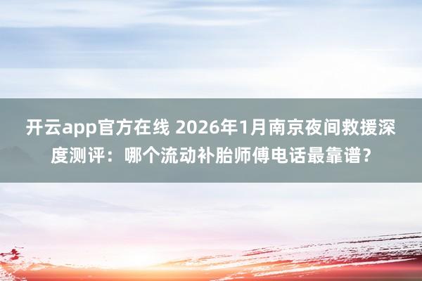 开云app官方在线 2026年1月南京夜间救援深度测评：哪个流动补胎师傅电话最靠谱？