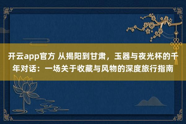 开云app官方 从揭阳到甘肃，玉器与夜光杯的千年对话：一场关于收藏与风物的深度旅行指南