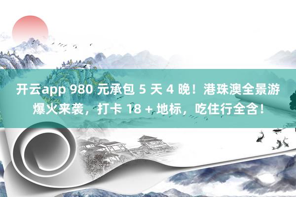 开云app 980 元承包 5 天 4 晚！港珠澳全景游爆火来袭，打卡 18 + 地标，吃住行全含！