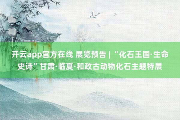 开云app官方在线 展览预告 | “化石王国·生命史诗”甘肃·临夏·和政古动物化石主题特展