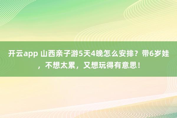 开云app 山西亲子游5天4晚怎么安排？带6岁娃，不想太累，又想玩得有意思！