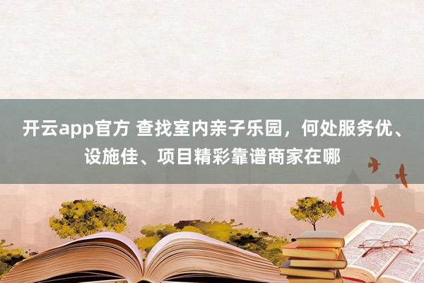 开云app官方 查找室内亲子乐园，何处服务优、设施佳、项目精彩靠谱商家在哪